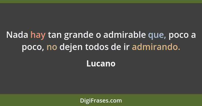 Nada hay tan grande o admirable que, poco a poco, no dejen todos de ir admirando.... - Lucano