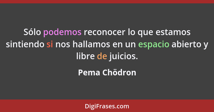 Sólo podemos reconocer lo que estamos sintiendo si nos hallamos en un espacio abierto y libre de juicios.... - Pema Chödron