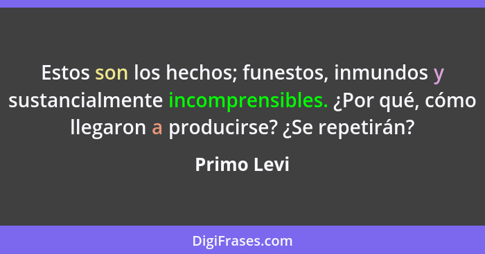 Estos son los hechos; funestos, inmundos y sustancialmente incomprensibles. ¿Por qué, cómo llegaron a producirse? ¿Se repetirán?... - Primo Levi