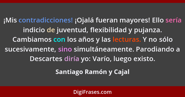 ¡Mis contradicciones! ¡Ojalá fueran mayores! Ello sería indicio de juventud, flexibilidad y pujanza. Cambiamos con los años y... - Santiago Ramón y Cajal