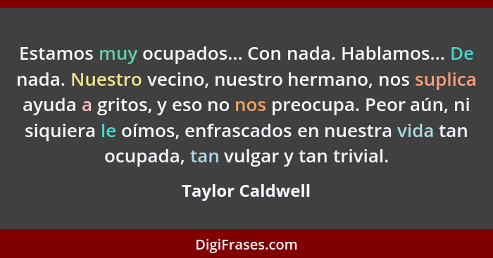 Estamos muy ocupados... Con nada. Hablamos... De nada. Nuestro vecino, nuestro hermano, nos suplica ayuda a gritos, y eso no nos pre... - Taylor Caldwell