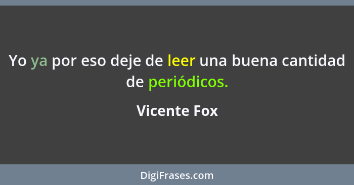 Yo ya por eso deje de leer una buena cantidad de periódicos.... - Vicente Fox