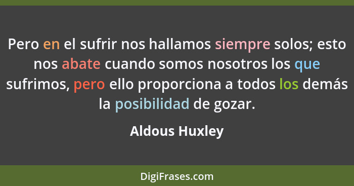 Pero en el sufrir nos hallamos siempre solos; esto nos abate cuando somos nosotros los que sufrimos, pero ello proporciona a todos los... - Aldous Huxley