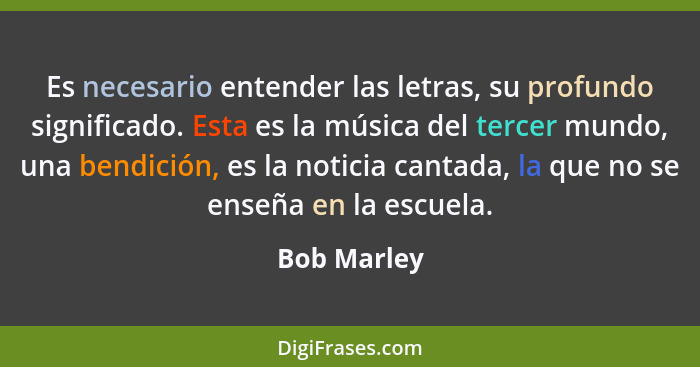 Es necesario entender las letras, su profundo significado. Esta es la música del tercer mundo, una bendición, es la noticia cantada, la q... - Bob Marley