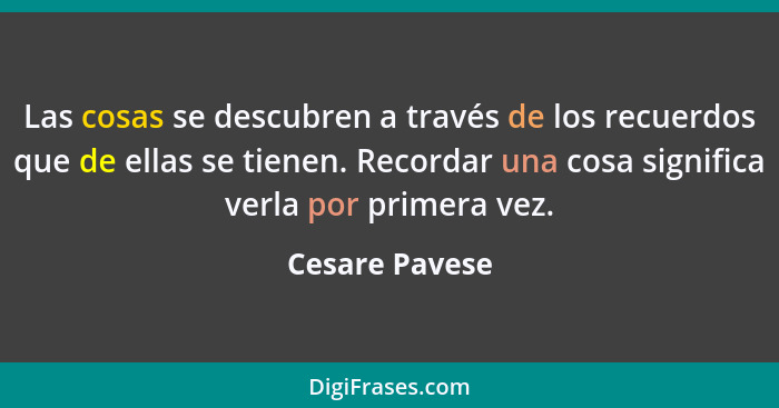 Las cosas se descubren a través de los recuerdos que de ellas se tienen. Recordar una cosa significa verla por primera vez.... - Cesare Pavese