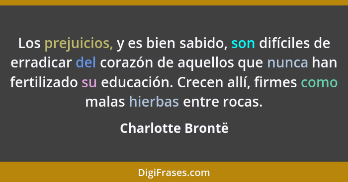 Los prejuicios, y es bien sabido, son difíciles de erradicar del corazón de aquellos que nunca han fertilizado su educación. Crecen... - Charlotte Brontë