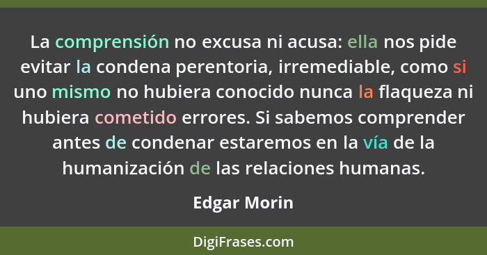 La comprensión no excusa ni acusa: ella nos pide evitar la condena perentoria, irremediable, como si uno mismo no hubiera conocido nunca... - Edgar Morin