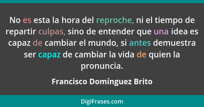 No es esta la hora del reproche, ni el tiempo de repartir culpas, sino de entender que una idea es capaz de cambiar el mun... - Francisco Domínguez Brito