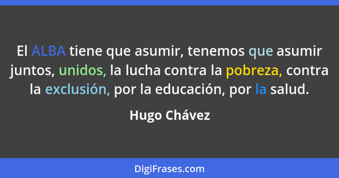 El ALBA tiene que asumir, tenemos que asumir juntos, unidos, la lucha contra la pobreza, contra la exclusión, por la educación, por la s... - Hugo Chávez