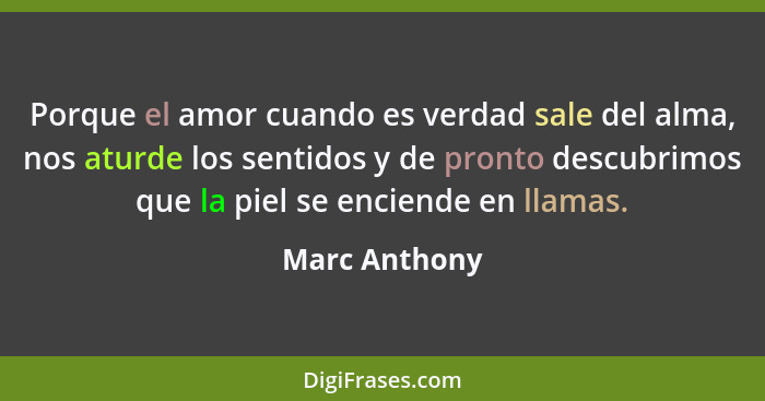 Porque el amor cuando es verdad sale del alma, nos aturde los sentidos y de pronto descubrimos que la piel se enciende en llamas.... - Marc Anthony