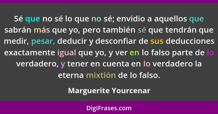 Sé que no sé lo que no sé; envidio a aquellos que sabrán más que yo, pero también sé que tendrán que medir, pesar, deducir y de... - Marguerite Yourcenar