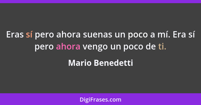 Eras sí pero ahora suenas un poco a mí. Era sí pero ahora vengo un poco de ti.... - Mario Benedetti