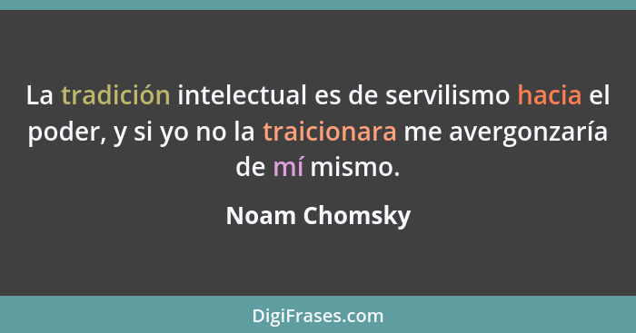 La tradición intelectual es de servilismo hacia el poder, y si yo no la traicionara me avergonzaría de mí mismo.... - Noam Chomsky