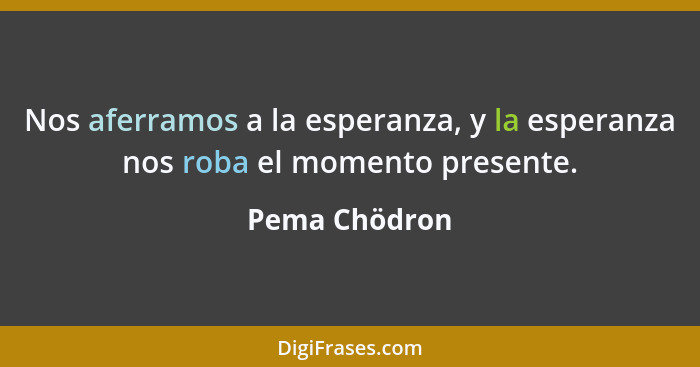 Nos aferramos a la esperanza, y la esperanza nos roba el momento presente.... - Pema Chödron