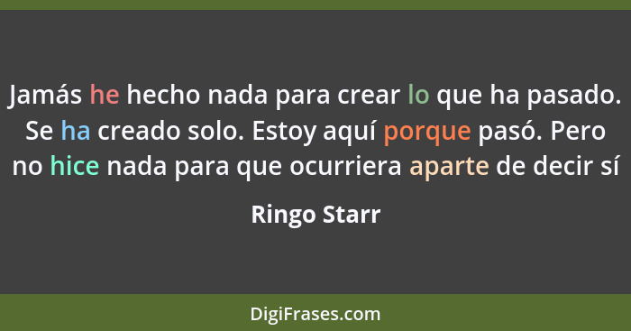 Jamás he hecho nada para crear lo que ha pasado. Se ha creado solo. Estoy aquí porque pasó. Pero no hice nada para que ocurriera aparte... - Ringo Starr