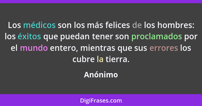 Los médicos son los más felices de los hombres: los éxitos que puedan tener son proclamados por el mundo entero, mientras que sus errores lo... - Anónimo