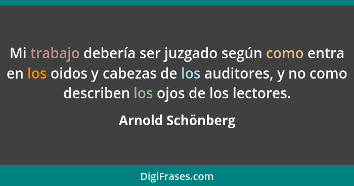 Mi trabajo debería ser juzgado según como entra en los oidos y cabezas de los auditores, y no como describen los ojos de los lector... - Arnold Schönberg