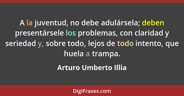 A la juventud, no debe adulársela; deben presentársele los problemas, con claridad y seriedad y, sobre todo, lejos de todo inte... - Arturo Umberto Illia