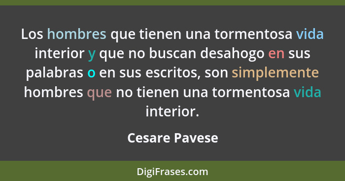 Los hombres que tienen una tormentosa vida interior y que no buscan desahogo en sus palabras o en sus escritos, son simplemente hombre... - Cesare Pavese