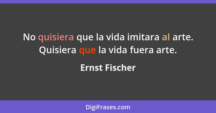 No quisiera que la vida imitara al arte. Quisiera que la vida fuera arte.... - Ernst Fischer