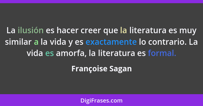 La ilusión es hacer creer que la literatura es muy similar a la vida y es exactamente lo contrario. La vida es amorfa, la literatura... - Françoise Sagan