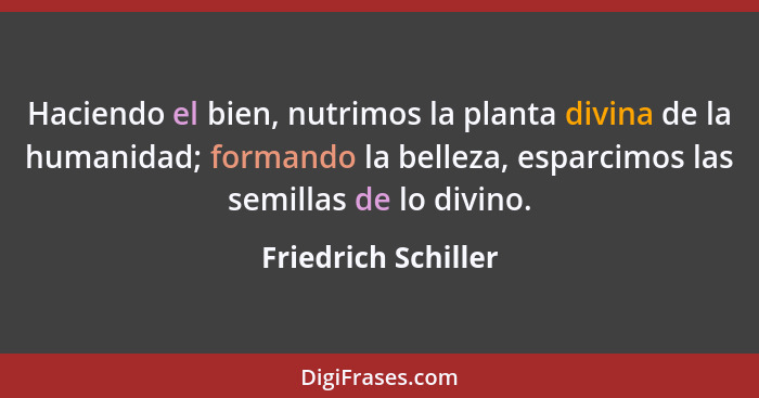 Haciendo el bien, nutrimos la planta divina de la humanidad; formando la belleza, esparcimos las semillas de lo divino.... - Friedrich Schiller