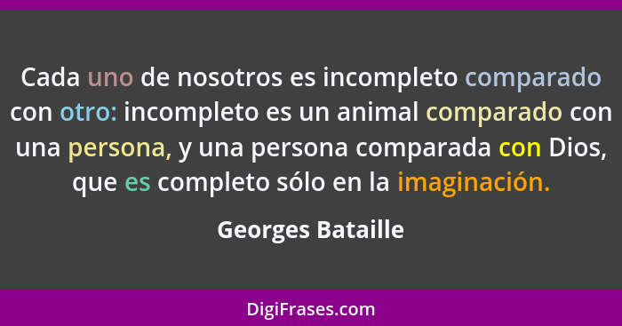 Cada uno de nosotros es incompleto comparado con otro: incompleto es un animal comparado con una persona, y una persona comparada c... - Georges Bataille