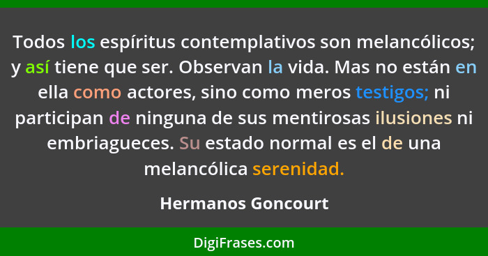 Todos los espíritus contemplativos son melancólicos; y así tiene que ser. Observan la vida. Mas no están en ella como actores, sin... - Hermanos Goncourt