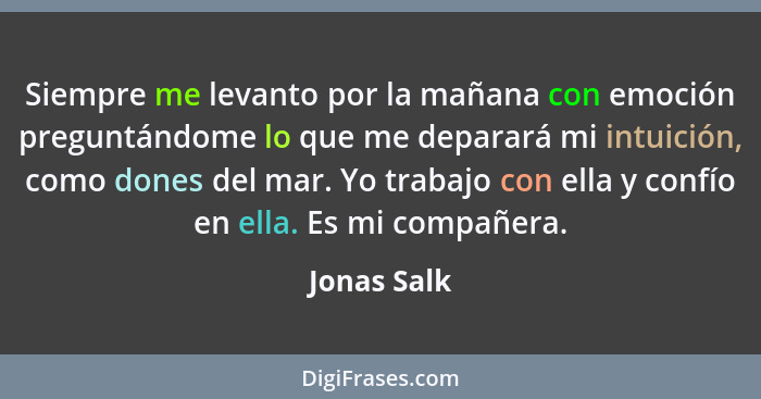 Siempre me levanto por la mañana con emoción preguntándome lo que me deparará mi intuición, como dones del mar. Yo trabajo con ella y con... - Jonas Salk