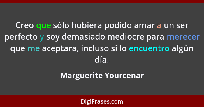 Creo que sólo hubiera podido amar a un ser perfecto y soy demasiado mediocre para merecer que me aceptara, incluso si lo encuen... - Marguerite Yourcenar