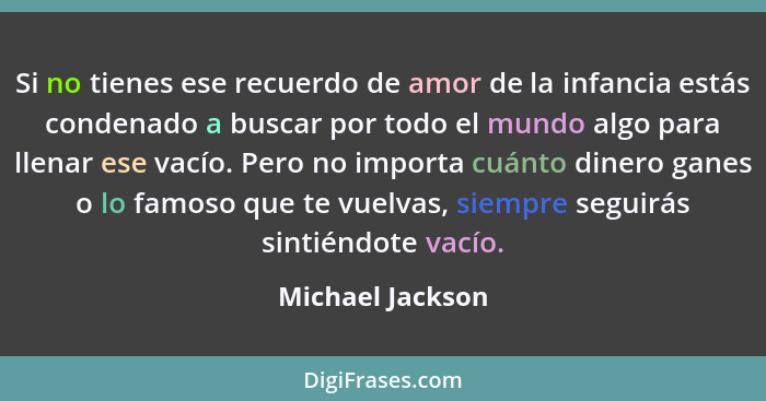 Si no tienes ese recuerdo de amor de la infancia estás condenado a buscar por todo el mundo algo para llenar ese vacío. Pero no impo... - Michael Jackson