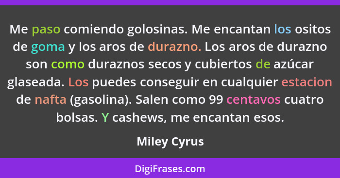 Me paso comiendo golosinas. Me encantan los ositos de goma y los aros de durazno. Los aros de durazno son como duraznos secos y cubierto... - Miley Cyrus