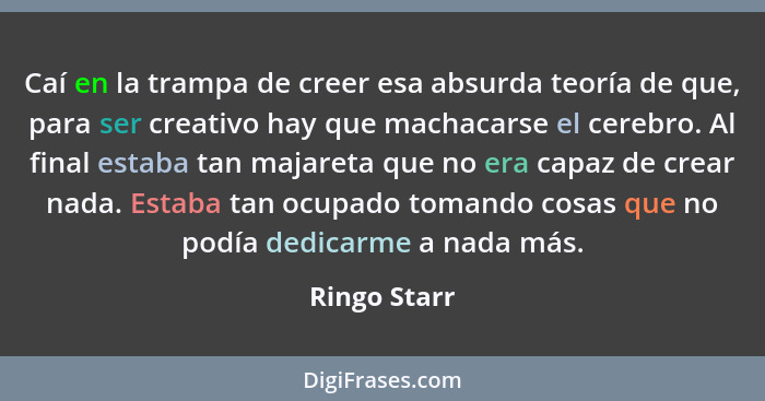 Caí en la trampa de creer esa absurda teoría de que, para ser creativo hay que machacarse el cerebro. Al final estaba tan majareta que n... - Ringo Starr