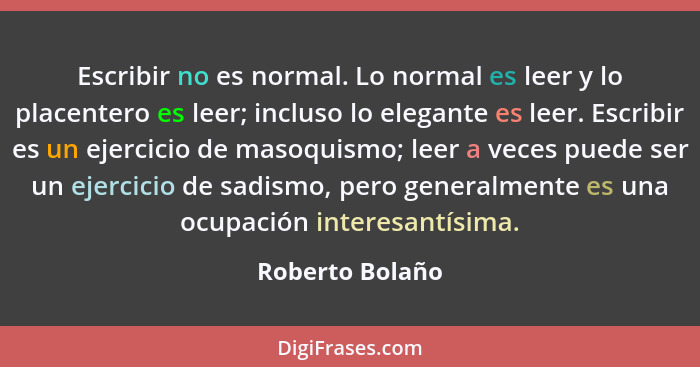 Escribir no es normal. Lo normal es leer y lo placentero es leer; incluso lo elegante es leer. Escribir es un ejercicio de masoquismo... - Roberto Bolaño