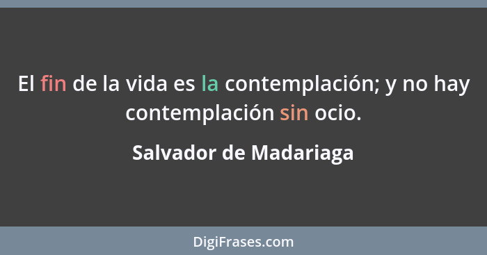 El fin de la vida es la contemplación; y no hay contemplación sin ocio.... - Salvador de Madariaga