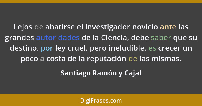 Lejos de abatirse el investigador novicio ante las grandes autoridades de la Ciencia, debe saber que su destino, por ley crue... - Santiago Ramón y Cajal