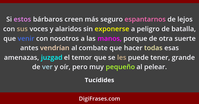 Si estos bárbaros creen más seguro espantarnos de lejos con sus voces y alaridos sin exponerse a peligro de batalla, que venir con nosotro... - Tucídides