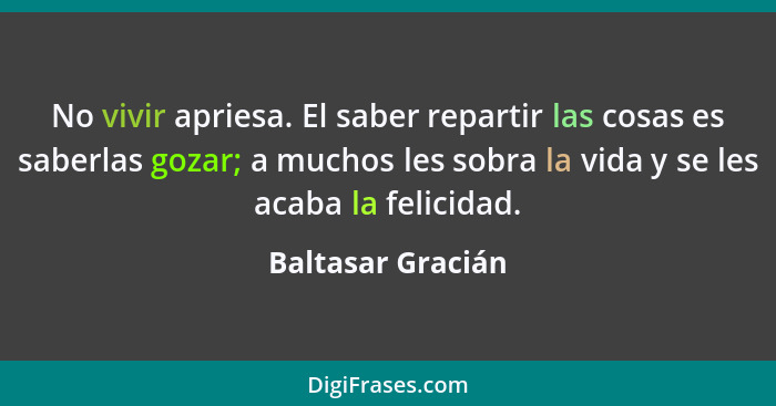 No vivir apriesa. El saber repartir las cosas es saberlas gozar; a muchos les sobra la vida y se les acaba la felicidad.... - Baltasar Gracián