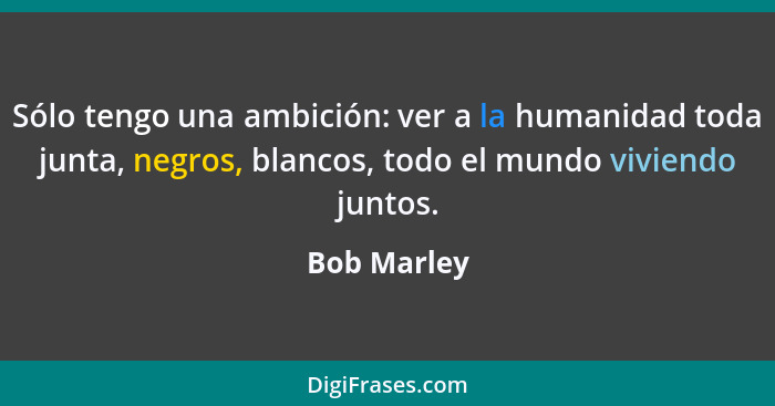 Sólo tengo una ambición: ver a la humanidad toda junta, negros, blancos, todo el mundo viviendo juntos.... - Bob Marley