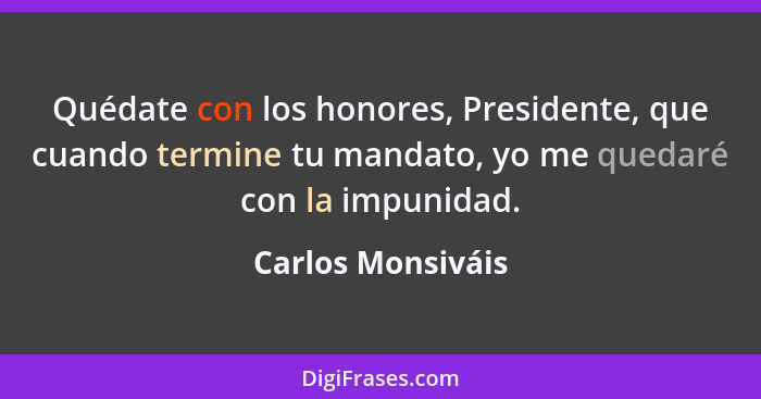 Quédate con los honores, Presidente, que cuando termine tu mandato, yo me quedaré con la impunidad.... - Carlos Monsiváis