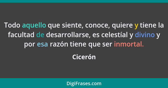 Todo aquello que siente, conoce, quiere y tiene la facultad de desarrollarse, es celestíal y divino y por esa razón tiene que ser inmortal.... - Cicerón