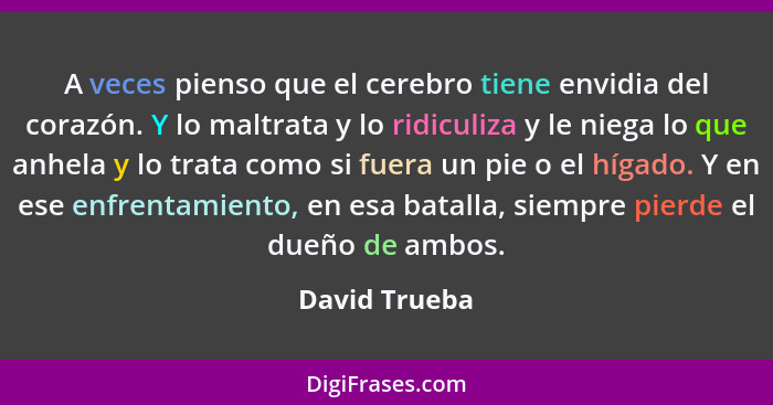 A veces pienso que el cerebro tiene envidia del corazón. Y lo maltrata y lo ridiculiza y le niega lo que anhela y lo trata como si fuer... - David Trueba