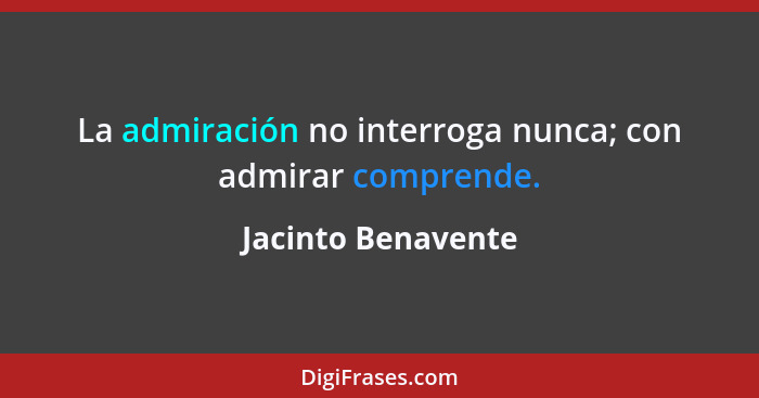 La admiración no interroga nunca; con admirar comprende.... - Jacinto Benavente