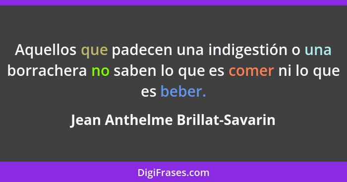 Aquellos que padecen una indigestión o una borrachera no saben lo que es comer ni lo que es beber.... - Jean Anthelme Brillat-Savarin