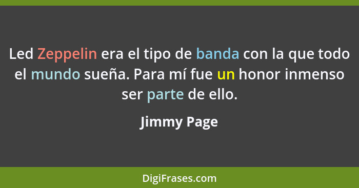 Led Zeppelin era el tipo de banda con la que todo el mundo sueña. Para mí fue un honor inmenso ser parte de ello.... - Jimmy Page