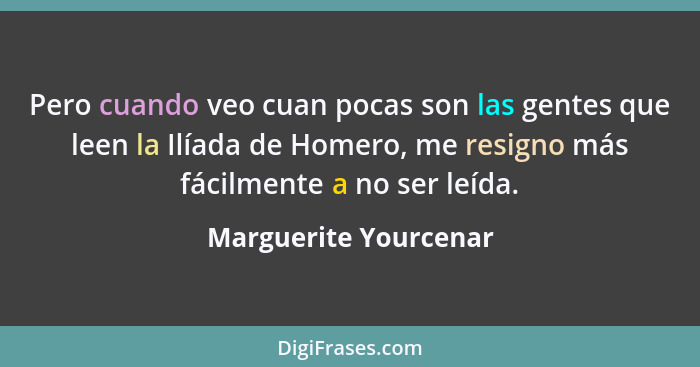 Pero cuando veo cuan pocas son las gentes que leen la Ilíada de Homero, me resigno más fácilmente a no ser leída.... - Marguerite Yourcenar