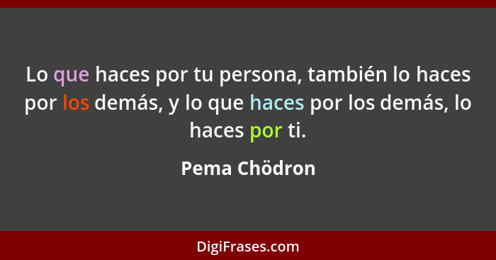 Lo que haces por tu persona, también lo haces por los demás, y lo que haces por los demás, lo haces por ti.... - Pema Chödron