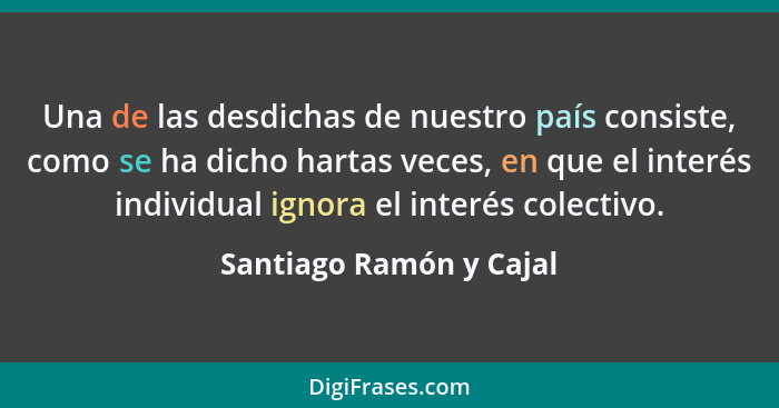 Una de las desdichas de nuestro país consiste, como se ha dicho hartas veces, en que el interés individual ignora el interés... - Santiago Ramón y Cajal