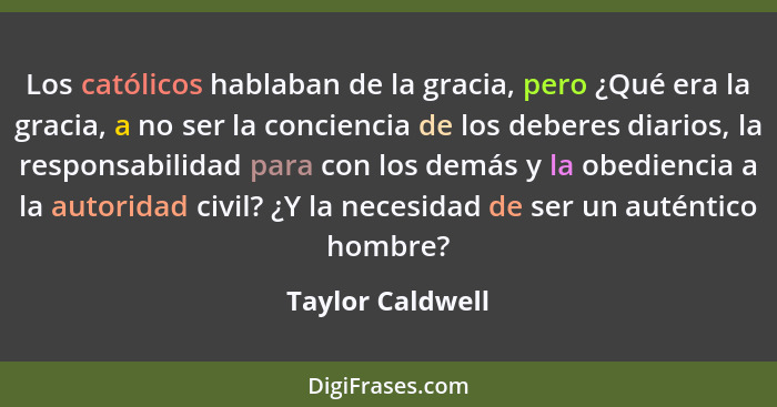 Los católicos hablaban de la gracia, pero ¿Qué era la gracia, a no ser la conciencia de los deberes diarios, la responsabilidad para... - Taylor Caldwell