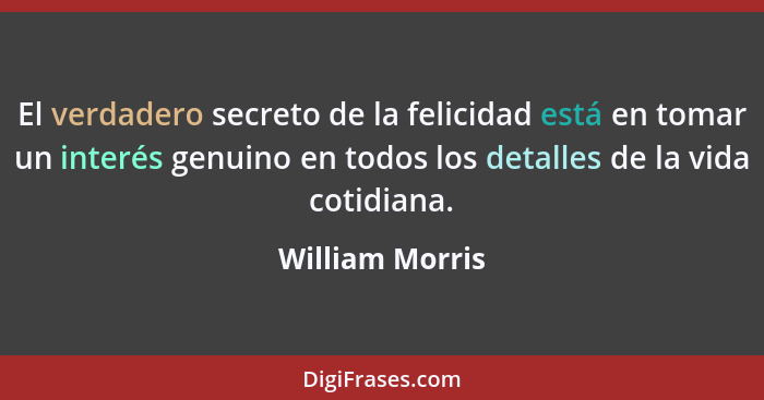 El verdadero secreto de la felicidad está en tomar un interés genuino en todos los detalles de la vida cotidiana.... - William Morris